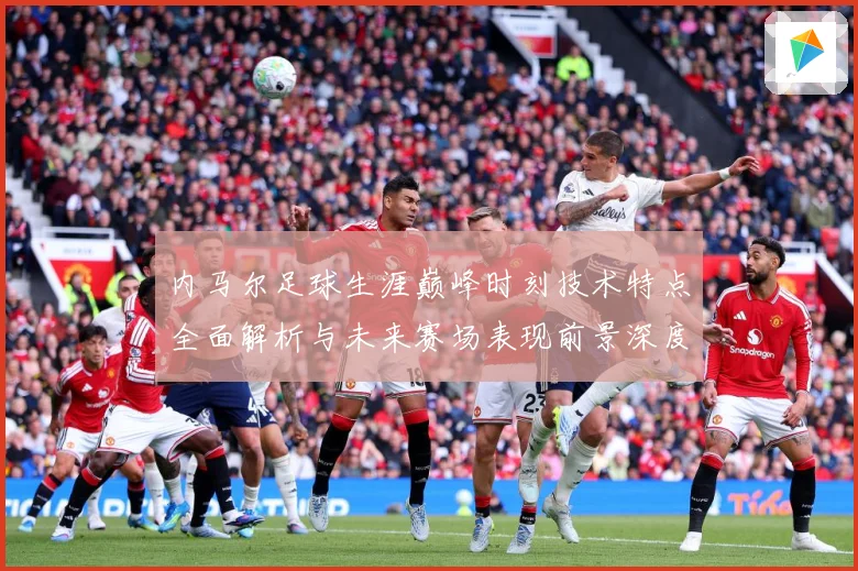 内马尔足球生涯巅峰时刻技术特点全面解析与未来赛场表现前景深度展望及传奇故事-深度解析