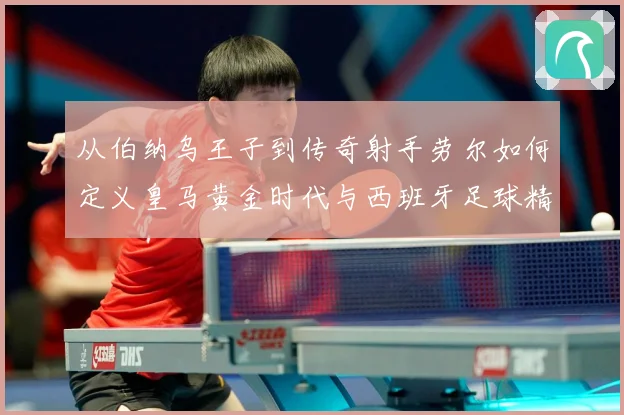 从伯纳乌王子到传奇射手劳尔如何定义皇马黄金时代与西班牙足球精数据研判-深度解析