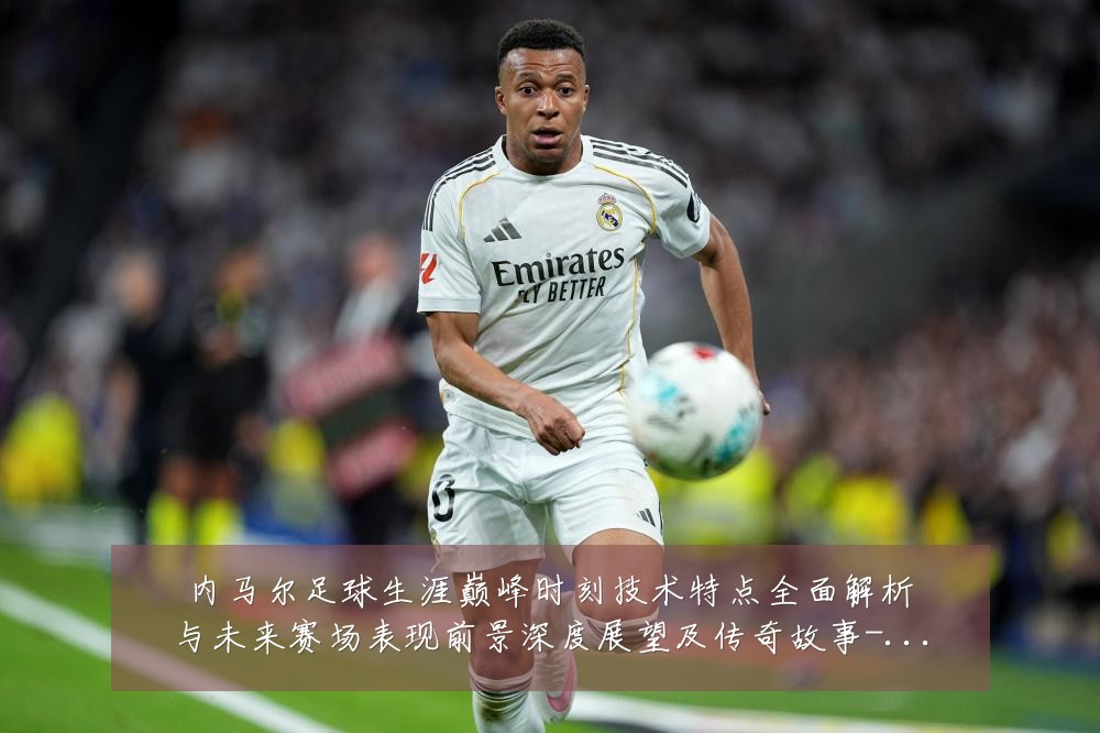 内马尔足球生涯巅峰时刻技术特点全面解析与未来赛场表现前景深度展望及传奇故事-深度解析